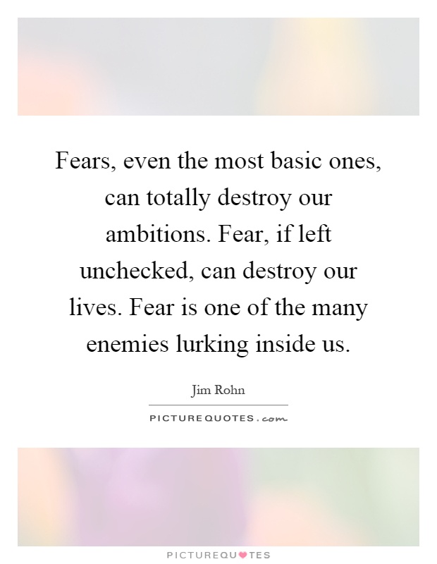 Fears, even the most basic ones, can totally destroy our ambitions. Fear, if left unchecked, can destroy our lives. Fear is one of the many enemies lurking inside us Picture Quote #1