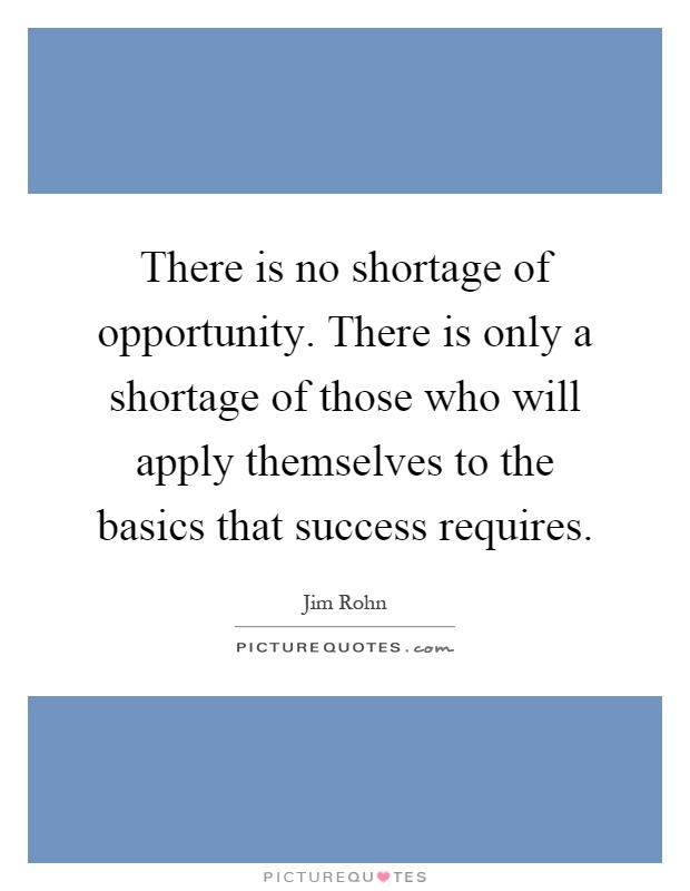 There is no shortage of opportunity. There is only a shortage of those who will apply themselves to the basics that success requires Picture Quote #1