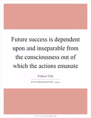 Future success is dependent upon and inseparable from the consciousness out of which the actions emanate Picture Quote #1