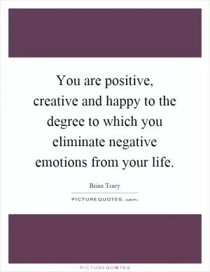 You are positive, creative and happy to the degree to which you eliminate negative emotions from your life Picture Quote #1