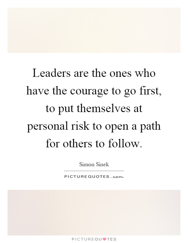 Leaders are the ones who have the courage to go first, to put themselves at personal risk to open a path for others to follow Picture Quote #1