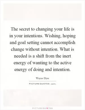 The secret to changing your life is in your intentions. Wishing, hoping and goal setting cannot accomplish change without intention. What is needed is a shift from the inert energy of wanting to the active energy of doing and intention Picture Quote #1