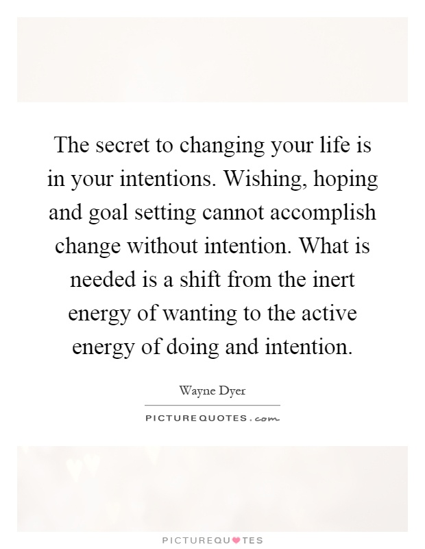 The secret to changing your life is in your intentions. Wishing, hoping and goal setting cannot accomplish change without intention. What is needed is a shift from the inert energy of wanting to the active energy of doing and intention Picture Quote #1