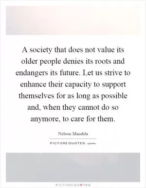 A society that does not value its older people denies its roots and endangers its future. Let us strive to enhance their capacity to support themselves for as long as possible and, when they cannot do so anymore, to care for them Picture Quote #1
