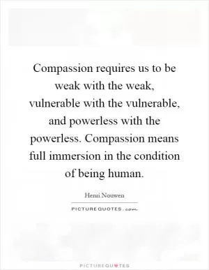 Compassion requires us to be weak with the weak, vulnerable with the vulnerable, and powerless with the powerless. Compassion means full immersion in the condition of being human Picture Quote #1
