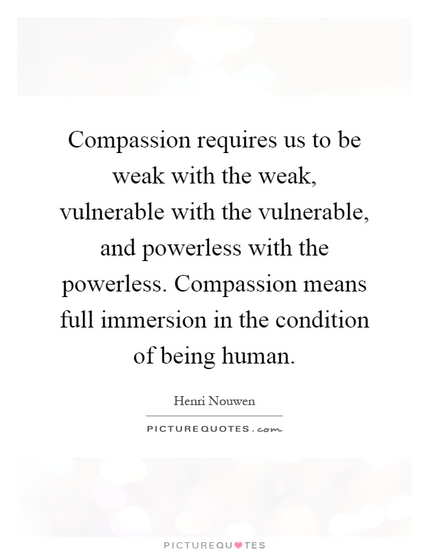 Compassion requires us to be weak with the weak, vulnerable with the vulnerable, and powerless with the powerless. Compassion means full immersion in the condition of being human Picture Quote #1