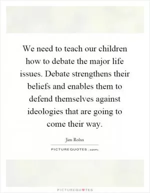 We need to teach our children how to debate the major life issues. Debate strengthens their beliefs and enables them to defend themselves against ideologies that are going to come their way Picture Quote #1