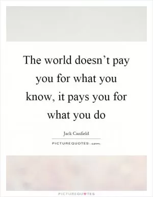 The world doesn’t pay you for what you know, it pays you for what you do Picture Quote #1