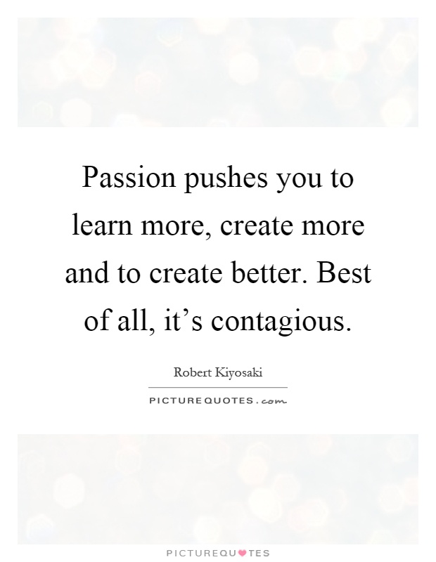 Passion pushes you to learn more, create more and to create better. Best of all, it's contagious Picture Quote #1
