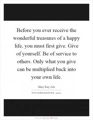 Before you ever receive the wonderful treasures of a happy life, you must first give. Give of yourself. Be of service to others. Only what you give can be multiplied back into your own life Picture Quote #1