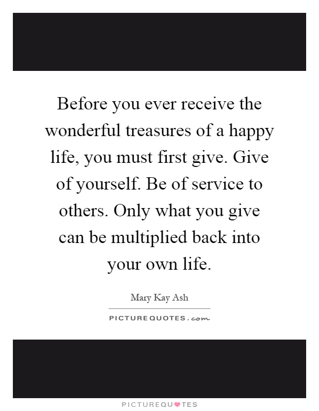 Before you ever receive the wonderful treasures of a happy life, you must first give. Give of yourself. Be of service to others. Only what you give can be multiplied back into your own life Picture Quote #1