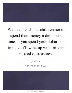 We must teach our children not to spend their money a dollar at a time. If you spend your dollar at a time, you’ll wind up with trinkets instead of treasures Picture Quote #1