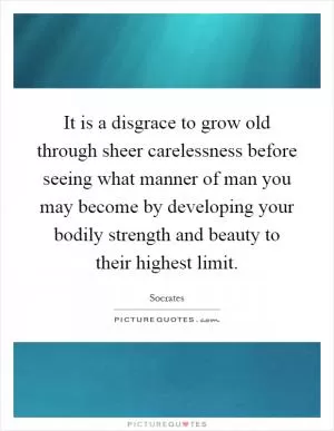 It is a disgrace to grow old through sheer carelessness before seeing what manner of man you may become by developing your bodily strength and beauty to their highest limit Picture Quote #1