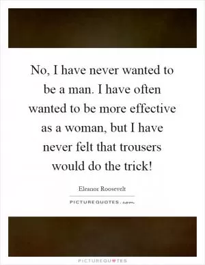 No, I have never wanted to be a man. I have often wanted to be more effective as a woman, but I have never felt that trousers would do the trick! Picture Quote #1