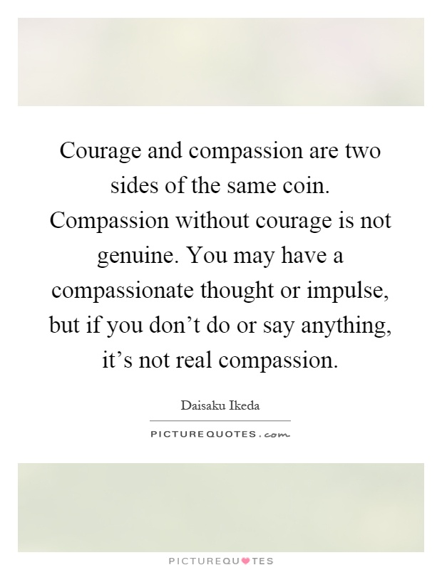 Courage and compassion are two sides of the same coin. Compassion without courage is not genuine. You may have a compassionate thought or impulse, but if you don't do or say anything, it's not real compassion Picture Quote #1
