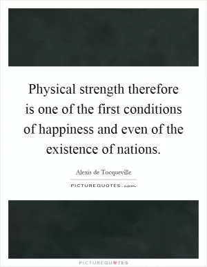 Physical strength therefore is one of the first conditions of happiness and even of the existence of nations Picture Quote #1