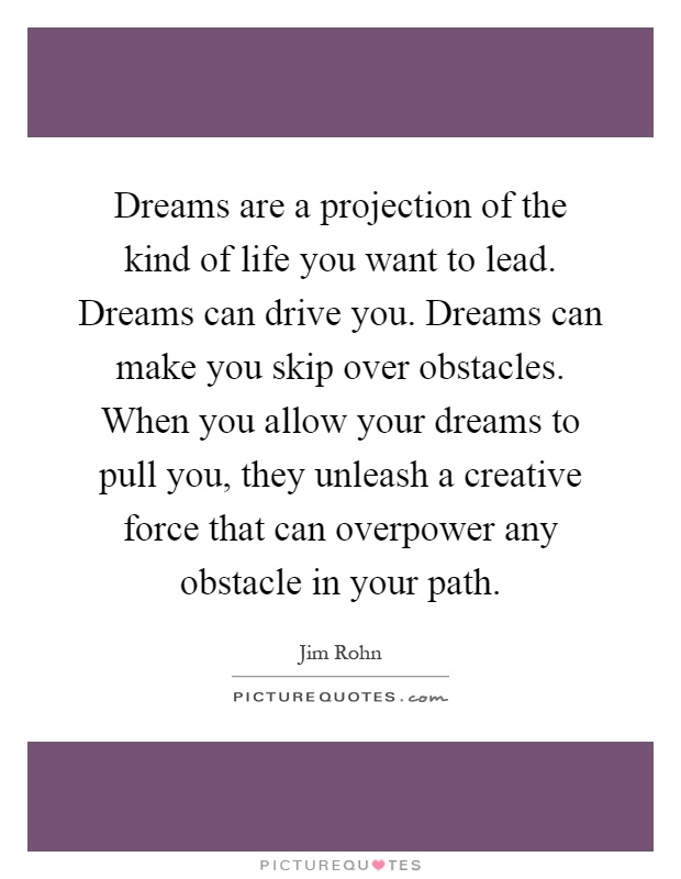 Dreams are a projection of the kind of life you want to lead. Dreams can drive you. Dreams can make you skip over obstacles. When you allow your dreams to pull you, they unleash a creative force that can overpower any obstacle in your path Picture Quote #1