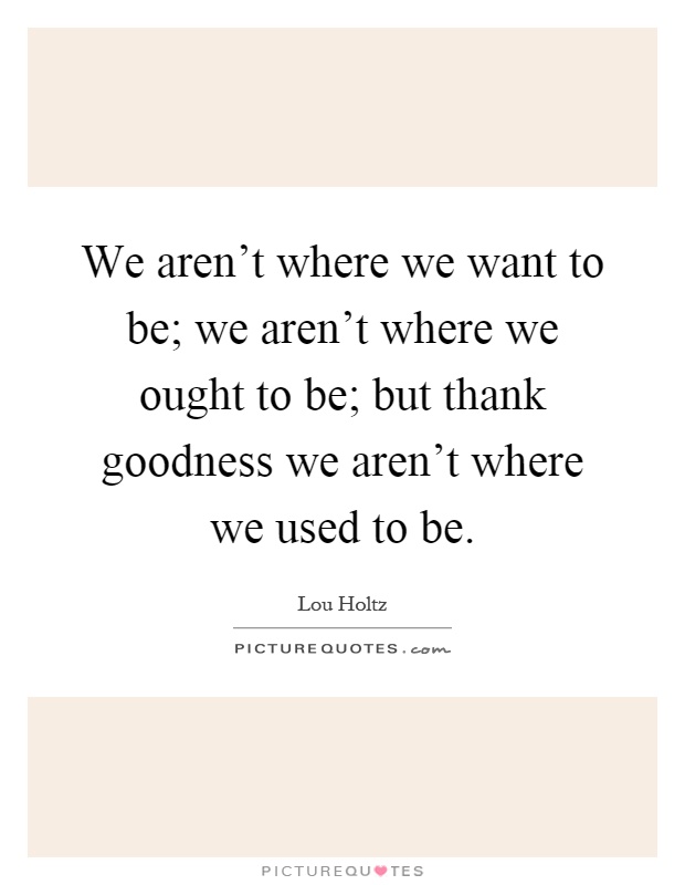 We aren't where we want to be; we aren't where we ought to be; but thank goodness we aren't where we used to be Picture Quote #1