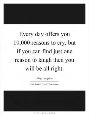 Every day offers you 10,000 reasons to cry, but if you can find just one reason to laugh then you will be all right Picture Quote #1