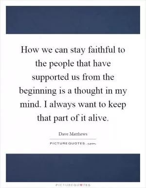 How we can stay faithful to the people that have supported us from the beginning is a thought in my mind. I always want to keep that part of it alive Picture Quote #1
