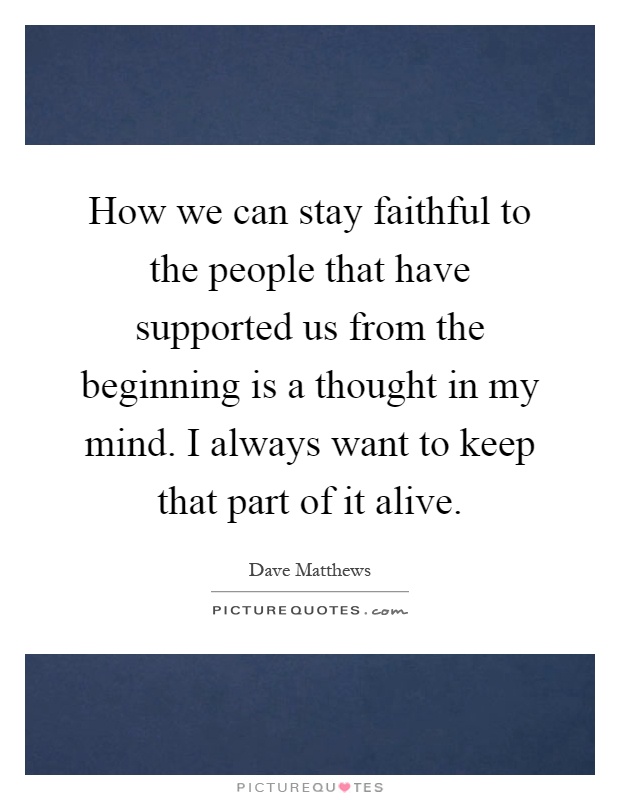 How we can stay faithful to the people that have supported us from the beginning is a thought in my mind. I always want to keep that part of it alive Picture Quote #1