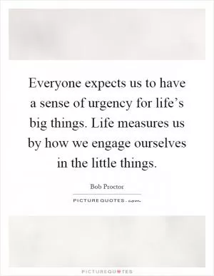 Everyone expects us to have a sense of urgency for life’s big things. Life measures us by how we engage ourselves in the little things Picture Quote #1