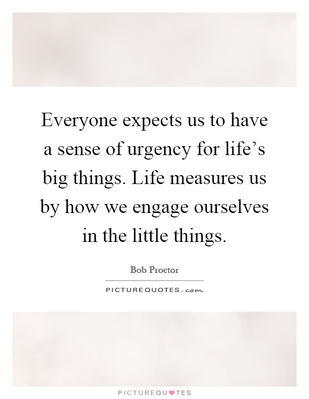 Everyone expects us to have a sense of urgency for life's big things. Life measures us by how we engage ourselves in the little things Picture Quote #1