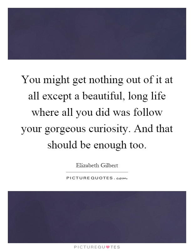 You might get nothing out of it at all except a beautiful, long life where all you did was follow your gorgeous curiosity. And that should be enough too Picture Quote #1