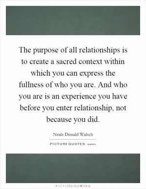 The purpose of all relationships is to create a sacred context within which you can express the fullness of who you are. And who you are is an experience you have before you enter relationship, not because you did Picture Quote #1