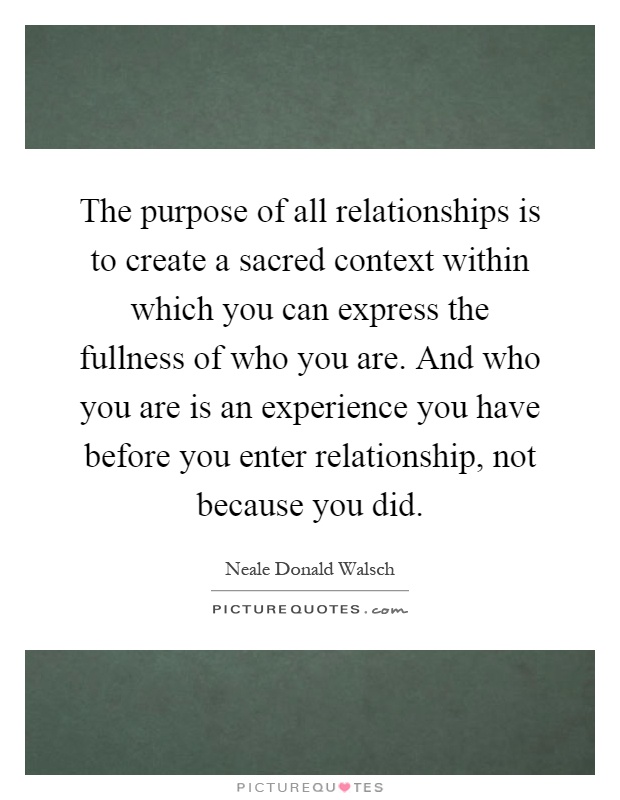 The purpose of all relationships is to create a sacred context within which you can express the fullness of who you are. And who you are is an experience you have before you enter relationship, not because you did Picture Quote #1