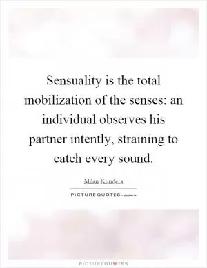 Sensuality is the total mobilization of the senses: an individual observes his partner intently, straining to catch every sound Picture Quote #1