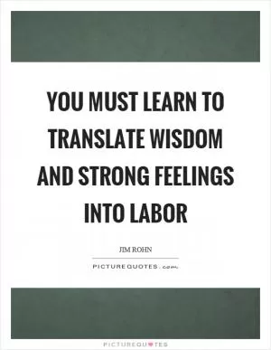 You must learn to translate wisdom and strong feelings into labor Picture Quote #1