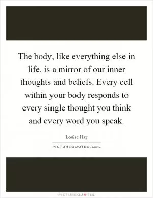 The body, like everything else in life, is a mirror of our inner thoughts and beliefs. Every cell within your body responds to every single thought you think and every word you speak Picture Quote #1