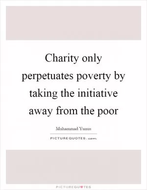 Charity only perpetuates poverty by taking the initiative away from the poor Picture Quote #1