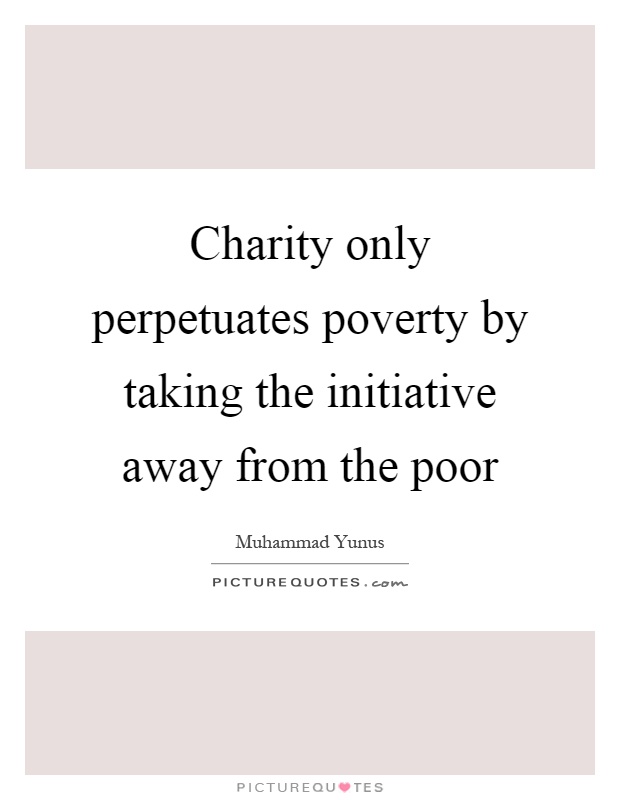 Charity only perpetuates poverty by taking the initiative away ...