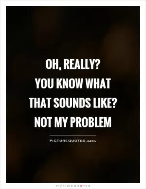 Oh, really?  You know what that sounds like? Not my problem Picture Quote #1