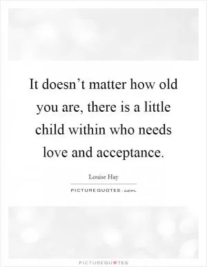 It doesn’t matter how old you are, there is a little child within who needs love and acceptance Picture Quote #1