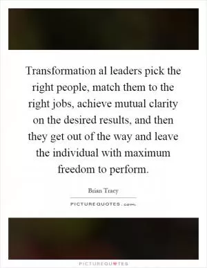 Transformation al leaders pick the right people, match them to the right jobs, achieve mutual clarity on the desired results, and then they get out of the way and leave the individual with maximum freedom to perform Picture Quote #1