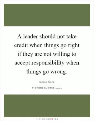 A leader should not take credit when things go right if they are not willing to accept responsibility when things go wrong Picture Quote #1