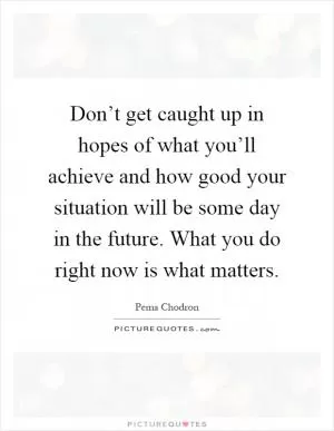 Don’t get caught up in hopes of what you’ll achieve and how good your situation will be some day in the future. What you do right now is what matters Picture Quote #1