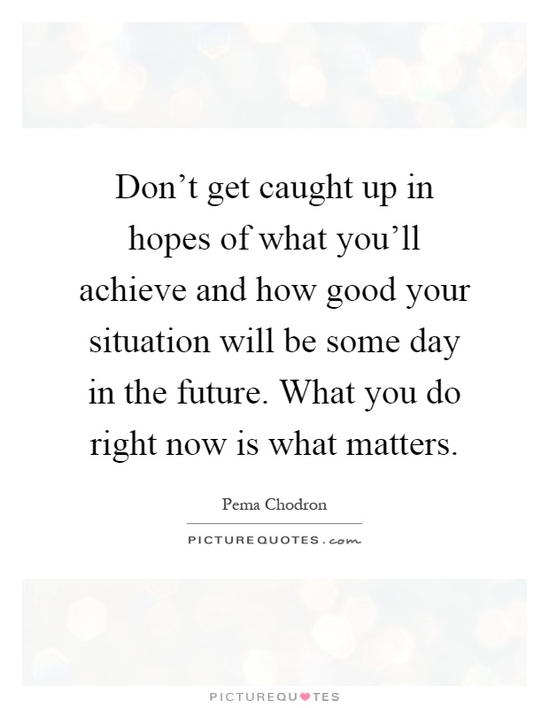 Don't get caught up in hopes of what you'll achieve and how good your situation will be some day in the future. What you do right now is what matters Picture Quote #1