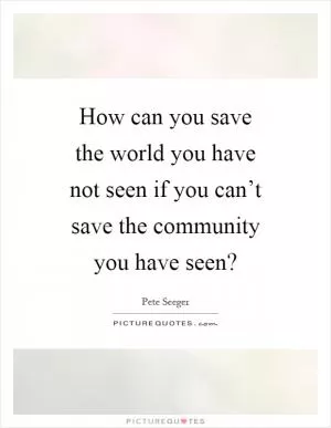 How can you save the world you have not seen if you can’t save the community you have seen? Picture Quote #1