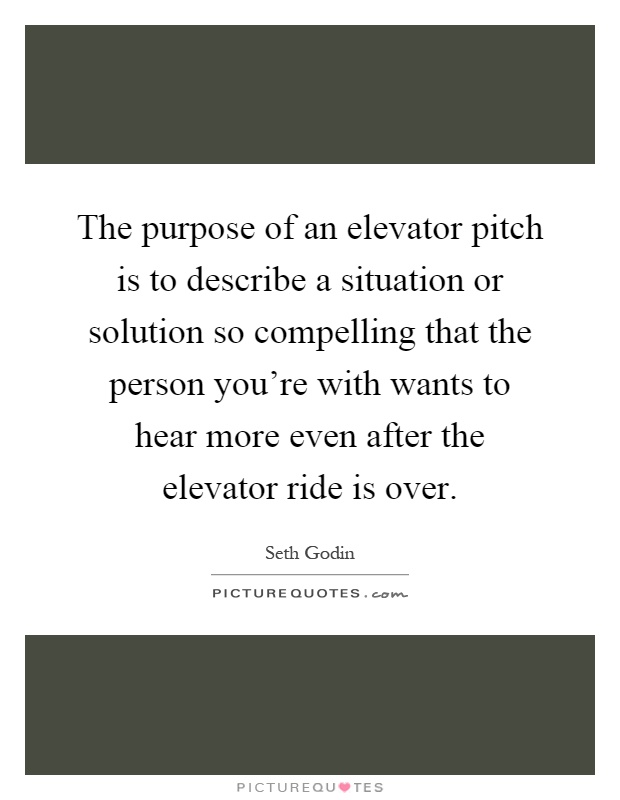 The purpose of an elevator pitch is to describe a situation or solution so compelling that the person you're with wants to hear more even after the elevator ride is over Picture Quote #1