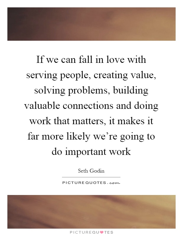 If we can fall in love with serving people, creating value, solving problems, building valuable connections and doing work that matters, it makes it far more likely we're going to do important work Picture Quote #1