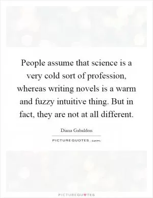 People assume that science is a very cold sort of profession, whereas writing novels is a warm and fuzzy intuitive thing. But in fact, they are not at all different Picture Quote #1