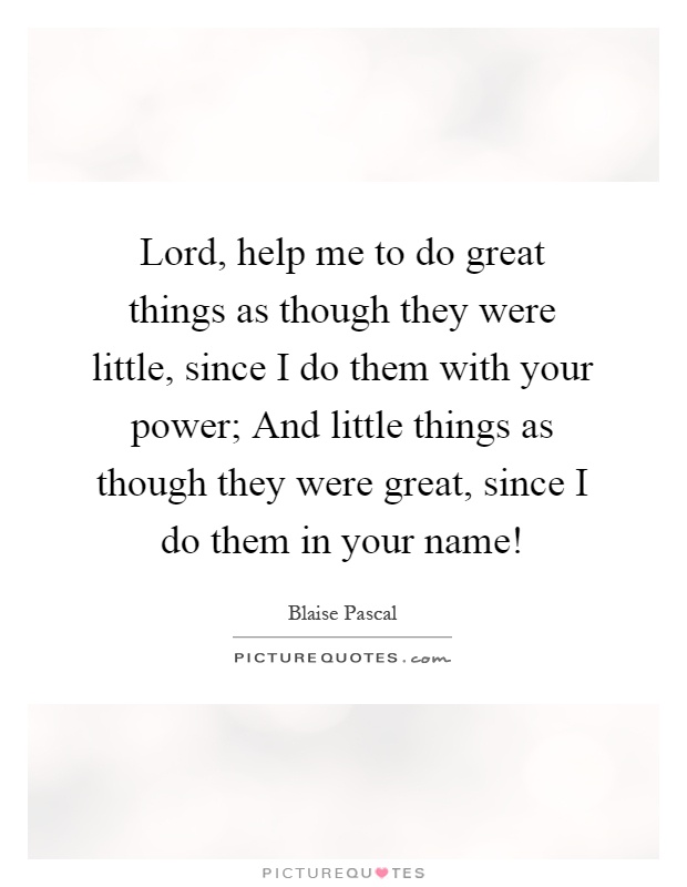 Lord, help me to do great things as though they were little, since I do them with your power; And little things as though they were great, since I do them in your name! Picture Quote #1