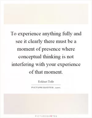 To experience anything fully and see it clearly there must be a moment of presence where conceptual thinking is not interfering with your experience of that moment Picture Quote #1