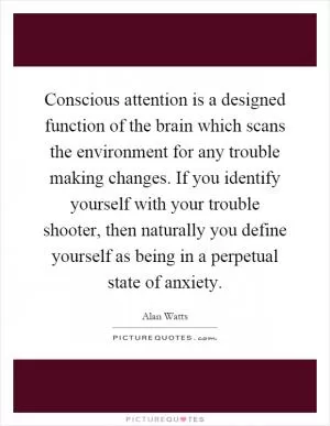 Conscious attention is a designed function of the brain which scans the environment for any trouble making changes. If you identify yourself with your trouble shooter, then naturally you define yourself as being in a perpetual state of anxiety Picture Quote #1