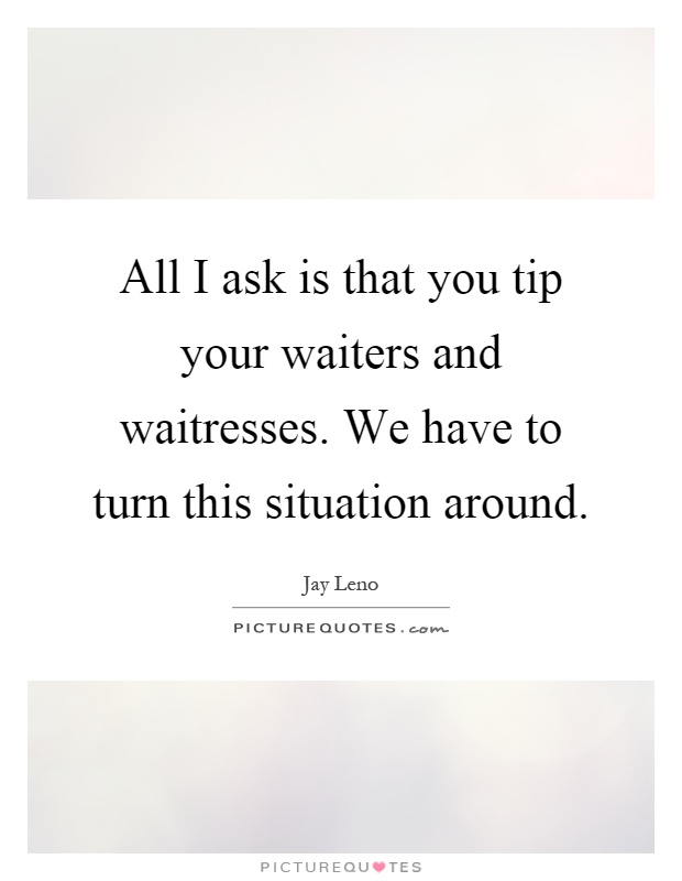 All I ask is that you tip your waiters and waitresses. We have to turn this situation around Picture Quote #1