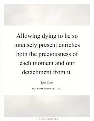 Allowing dying to be so intensely present enriches both the preciousness of each moment and our detachment from it Picture Quote #1